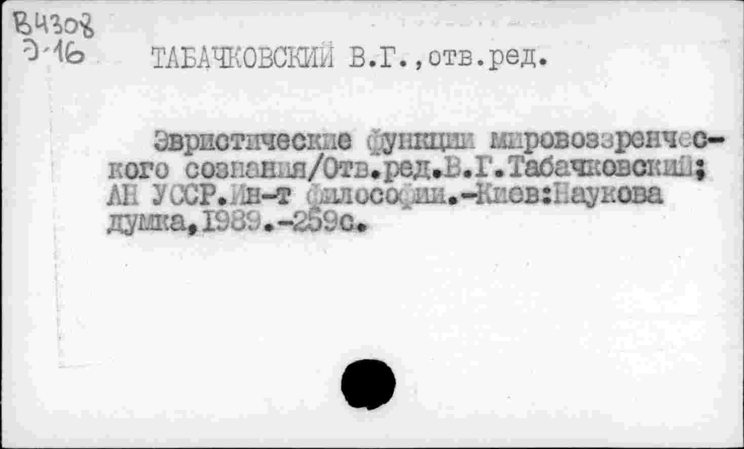 ﻿ТАБАЧКОВСКИИ В.Г.,отв.ред.
Эвристические функции мировоззренческого созпаН11я/0тв«ред»В.Г. Табачковсшш; AL УССР.хЛ-т .плеса. HH.4-dicB:I;ayi:oDa думка» IDÛ9 • -209с ♦